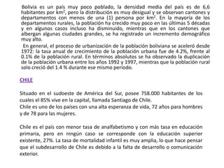        Bolivia es un país muy poco poblado, la densidad media del país es de 6,6 habitantes por km2, pero la distribución es muy desigual y se observan cantones y departamentos con menos de una (1) persona por km2. En la mayoría de los departamentos rurales, la población ha crecido muy poco en las últimas 5 décadas y en algunos casos incluso ha disminuido, mientras que en los cantones que albergan algunas ciudades grandes, se ha registrado un incremento demográfico muy alto.        En general, el proceso de urbanización de la población boliviana se aceleró desde 1972: la tasa anual de crecimiento de la población urbana fue de 4.2%, frente al 0.1% de la población rural. En términos absolutos se ha observado la duplicación de la población urbana entre los años 1992 y 1997, mientras que la población rural solo creció del 1.4 % durante ese mismo período.CHILESituado en el sudoeste de América del Sur, posee 758.000 habitantes de los cuales el 85% vive en la capital, llamada Santiago de Chile. Chile es uno de los países con una alta esperanza de vida, 72 años para hombres y de 78 para las mujeres.Chile es el país con menor tasa de analfabetismo y con más tasa en educación primaria, pero en ningún caso se corresponde con la educación superior existente, 27%. La tasa de mortalidad infantil es muy amplia, lo que hace pensar que el subdesarrollo de Chile es debido a la falta de desarrollo o comunicación exterior.