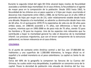       Durante la segunda mitad del siglo XX Chile alcanzó bajos niveles de fecundidad asociados a también baja mortalidad. En el caso chileno, la fecundidad es el agente de mayor peso en la composición de la población. Desde 1955 hasta 1962, la fecundidad de las chilenas era un poco superior a 5 hijos por mujer, ocurriendo el descenso más importante entre 1963 y 1980, de tal forma que en el año 1994 el promedio de hijos por mujer era de 2.6, valor relativamente estable desde hacía una década. Respecto a la mortalidad, se advierte su disminución desde hace más de 60 años. En el quinquenio 1970-75 la expectativa de vida era de 64 años para ambos sexos, en 1980-85 ascendió a 71 años, con diferencias a favor de las mujeres, mientras que en 1995-2000 es de poco más de 75 años, siendo 72 para los hombres y 78 para las mujeres. Uno de los aspectos más relevantes que ha contribuido a bajar la mortalidad general ha sido el descenso de la mortalidad infantil. Los procesos migratorios, que son el tercer componente de la estructura poblacional, no tienen relevancia en el caso chileno.COLOMBIAEs el punto de contacto entre América central y del Sur, con 37.000.000 de habitantes y una superficie de 1.200.000 kilómetros, la lengua oficial es el español y la unidad monetaria es el peso colombiano. La capital es Santa Fe de Bogotá.Cerca del 60% de la geografía la componen las llanuras de La Cuenca del Orinoco, las cuales están muy despobladas, la población se concentra cerca de la capital. Posee la densidad de población más elevada de América del Sur tras Ecuador.