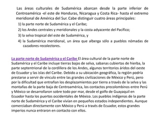        Las áreas culturales de Sudamérica abarcan desde la parte inferior de Centroamérica -el este de Honduras, Nicaragua y Costa Rica- hasta el extremo meridional de América del Sur. Cabe distinguir cuatro áreas principales: 1) la parte norte de Sudamérica y el Caribe; 2) los Andes centrales y meridionales y la costa adyacente del Pacífico; 3) la selva tropical del este de Sudamérica, y 4) la Sudamérica meridional, un área que alberga sólo a pueblos nómadas de cazadores-recolectores.La parte norte de Sudamérica y el Caribe El área cultural de la parte norte de Sudamérica y el Caribe incluye tierras bajas de selva, sabanas cubiertas de hierba, la parte septentrional de la cordillera de los Andes, algunos territorios áridos del oeste de Ecuador y las islas del Caribe. Debido a su ubicación geográfica, la región podría prestarse a servir de vínculo entre las grandes civilizaciones de México y Perú, pero por la dificultad que entrañan los desplazamientos por tierra a través de la selva y las montañas de la parte baja de Centroamérica, los contactos precolombinos entre Perú y México se desarrollaron sobre todo por mar, desde el golfo de Guayaquil en Ecuador hasta los puertos occidentales de México. Los pueblos indígenas de la parte norte de Sudamérica y el Caribe vivían en pequeños estados independientes. Aunque comerciaban directamente con México y Perú a través de Ecuador, estos grandes imperios nunca entraron en contacto con ellos.