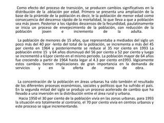         Como efecto del proceso de transición, se producen cambios significativos en la distribución de la .oblación por edad. Primero se presenta una ampliación de la base de la pirámide de la población es decir, le la población de menor edad como consecuencia del descenso rápido de la mortalidad, lo que lleva a que a población sea más joven. Posterior a los rápidos descensos de la fecundidad, paulatinamente se inicia un proceso de envejecimiento de la población, con reducción de la población joven e incremento de la adulta.           La población de menores de 15 años, que representaba a mediados del siglo un poco más del 40 por -lento del total de la población, se incrementa a más del 45 por ciento en 1964 y posteriormente se reduce al 35 porciento en 1993 La población entre 15  y 64 años disminuyó del 56 por ciento a 52 por ciento y luego se incrementó a 61por ciento en el mismo periodo. La población mayor de 64 años fue creciendo a partir de 1964 hasta legar al 4.3 por ciento en1993. lógicamente  estos cambios tienen implicaciones de gran importancia en la demanda de servicios y en la oferta de mano de obra.           La concentración de la población en áreas urbanas ha sido también el resultado de los diferentes procesos económicos, sociales y políticos que ha sufrido el país. En la segunda mitad del siglo se produjo un proceso acelerado de cambio que ha llevado a una inversión en la distribución entre el área rural y urbana.           Hacia 1950 el 30 por ciento de la población vivía en las zonas urbanas. para 1993 la situación era totalmente al contrario, el 70 por ciento vivía en centros urbanos y este proceso se sigue incrementando.