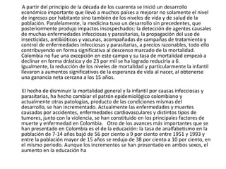        A partir del principio de la década de los cuarenta se inició un desarrollo económico importante que llevó a muchos países a mejorar no solamente el nivel de ingresos por habitante sino también de los niveles de vida y de salud de la población. Paralelamente, la medicina tuvo un desarrollo sin precedentes, que posteriormente produjo impactos insospechados: la detección de agentes causales de muchas enfermedades infecciosas y parasitarias, la propagación del uso de insecticidas, antibióticos y vacunas, acompañadas de campañas de tratamiento y control de enfermedades infecciosas y parasitarias, a precios razonables, todo ello contribuyendo en forma significativa al descenso marcado de la mortalidad. Colombia no fue una excepción en este campo y su tasa de mortalidad empezó a declinar en forma drástica y de 23 por mil se ha logrado reducirla a 6. Igualmente, la reducción de los niveles de mortalidad y particularmente la infantil llevaron a aumentos significativos de la esperanza de vida al nacer, al obtenerse una ganancia neta cercana a los 15 años.         El hecho de disminuir la mortalidad general y la infantil por causas infecciosas y parasitarias, ha hecho cambiar el patrón epidemiológico colombiano y actualmente otras patologías, producto de las condiciones mismas del desarrollo, se han incrementado. Actualmente las enfermedades y muertes causadas por accidentes, enfermedades cardiovasculares y distintos tipos de tumores, junto con la violencia, se han constituido en los principales factores de muerte y enfermedad en Colombia.   Otro de los avances más importantes que se han presentado en Colombia es el de la educación: la tasa de analfabetismo en la población de 7-14 años bajó de 56 por ciento a 9 por ciento entre 1951 y 1993 y entre la población mayor de 15 años se redujo de 38 por ciento a 10 por ciento, en el mismo periodo. Aunque los incrementos se han presentado en ambos sexos, el aumento en la educación ha 