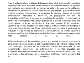        A partir del principio de la década de los cuarenta se inició un desarrollo económico importante que llevó a muchos países a mejorar no solamente el nivel de ingresos por habitante sino también de los niveles de vida y de salud de la población. Paralelamente, la medicina tuvo un desarrollo sin precedentes, que posteriormente produjo impactos insospechados: la detección de agentes causales de muchas enfermedades infecciosas y parasitarias, la propagación del uso de insecticidas, antibióticos y vacunas, acompañadas de campañas de tratamiento y control de enfermedades infecciosas y parasitarias, a precios razonables, todo ello contribuyendo en forma significativa al descenso marcado de la mortalidad. Colombia no fue una excepción en este campo y su tasa de mortalidad empezó a declinar en forma drástica y de 23 por mil se ha logrado reducirla a 6. Igualmente, la reducción de los niveles de mortalidad y particularmente la infantil llevaron a aumentos significativos de la esperanza de vida al nacer, al obtenerse una ganancia neta cercana a los 15 años.         El hecho de disminuir la mortalidad general y la infantil por causas infecciosas y parasitarias, ha hecho cambiar el patrón epidemiológico colombiano y actualmente otras patologías, producto de las condiciones mismas del desarrollo, se han incrementado. Actualmente las enfermedades y muertes causadas por accidentes, enfermedades cardiovasculares y distintos tipos de tumores, junto con la violencia, se han constituido en los principales factores de muerte y enfermedad en Colombia.  
