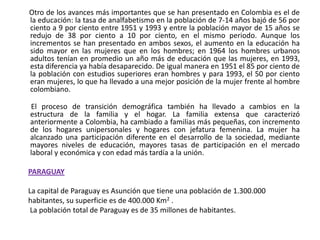       Otro de los avances más importantes que se han presentado en Colombia es el de la educación: la tasa de analfabetismo en la población de 7-14 años bajó de 56 por ciento a 9 por ciento entre 1951 y 1993 y entre la población mayor de 15 años se redujo de 38 por ciento a 10 por ciento, en el mismo periodo. Aunque los incrementos se han presentado en ambos sexos, el aumento en la educación ha sido mayor en las mujeres que en los hombres; en 1964 los hombres urbanos adultos tenían en promedio un año más de educación que las mujeres, en 1993, esta diferencia ya había desaparecido. De igual manera en 1951 el 85 por ciento de la población con estudios superiores eran hombres y para 1993, el 50 por ciento eran mujeres, lo que ha llevado a una mejor posición de la mujer frente al hombre colombiano.         El proceso de transición demográfica también ha llevado a cambios en la estructura de la familia y el hogar. La familia extensa que caracterizó anteriormente a Colombia, ha cambiado a familias más pequeñas, con incremento de los hogares unipersonales y hogares con jefatura femenina. La mujer ha alcanzado una participación diferente en el desarrollo de la sociedad, mediante mayores niveles de educación, mayores tasas de participación en el mercado laboral y económica y con edad más tardía a la unión.  PARAGUAYLa capital de Paraguay es Asunción que tiene una población de 1.300.000 habitantes, su superficie es de 400.000 Km2 . La población total de Paraguay es de 35 millones de habitantes.