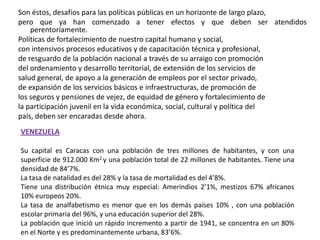 Son éstos, desafíos para las políticas públicas en un horizonte de largo plazo,pero que ya han comenzado a tener efectos y que deben ser atendidos perentoriamente.Políticas de fortalecimiento de nuestro capital humano y social,con intensivos procesos educativos y de capacitación técnica y profesional,de resguardo de la población nacional a través de su arraigo con promocióndel ordenamiento y desarrollo territorial, de extensión de los servicios desalud general, de apoyo a la generación de empleos por el sector privado,de expansión de los servicios básicos e infraestructuras, de promoción delos seguros y pensiones de vejez, de equidad de género y fortalecimiento dela participación juvenil en la vida económica, social, cultural y política delpaís, deben ser encaradas desde ahora.VENEZUELASu capital es Caracas con una población de tres millones de habitantes, y con una superficie de 912.000 Km2 y una población total de 22 millones de habitantes. Tiene una densidad de 84’7%.La tasa de natalidad es del 28% y la tasa de mortalidad es del 4’8%.Tiene una distribución étnica muy especial: Amerindios 2’1%, mestizos 67% africanos 10% europeos 20%.La tasa de analfabetismo es menor que en los demás países 10% , con una población escolar primaria del 96%, y una educación superior del 28%.La población que inició un rápido incremento a partir de 1941, se concentra en un 80% en el Norte y es predominantemente urbana, 83’6%.