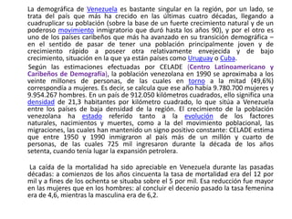 La demográfica de Venezuela es bastante singular en la región, por un lado, se trata del país que más ha crecido en las últimas cuatro décadas, llegando a cuadruplicar su población (sobre la base de un fuerte crecimiento natural y de un poderoso movimiento inmigratorio que duró hasta los años 90), y por el otro es uno de los países caribeños que más ha avanzado en su transición demográfica – en el sentido de pasar de tener una población principalmente joven y de crecimiento rápido a poseer otra relativamente envejecida y de bajo crecimiento, situación en la que ya están países como Uruguay o Cuba.       Según las estimaciones efectuadas por CELADE (Centro Latinoamericano y Caribeños de Demografía), la población venezolana en 1990 se aproximaba a los veinte millones de personas, de las cuales en torno a la mitad (49,6%) correspondía a mujeres. Es decir, se calcula que ese año había 9.780.700 mujeres y 9.954.267 hombres. En un país de 912.050 kilómetros cuadrados, ello significa una densidad de 21,3 habitantes por kilómetro cuadrado, lo que sitúa a Venezuela entre los países de baja densidad de la región. El crecimiento de la población venezolana ha estado referido tanto a la evolución de los factores naturales, nacimientos y muertes, como a la del movimiento poblacional, las migraciones, las cuales han mantenido un signo positivo constante: CELADE estima que entre 1950 y 1990 inmigraron al país más de un millón y cuarto de personas, de las cuales 725 mil ingresaron durante la década de los años setenta, cuando tenía lugar la expansión petrolera.  La caída de la mortalidad ha sido apreciable en Venezuela durante las pasadas décadas: a comienzos de los años cincuenta la tasa de mortalidad era del 12 por mil y a fines de los ochenta se situaba sobre el 5 por mil. Esa reducción fue mayor en las mujeres que en los hombres: al concluir el decenio pasado la tasa femenina era de 4,6, mientras la masculina era de 6,2.