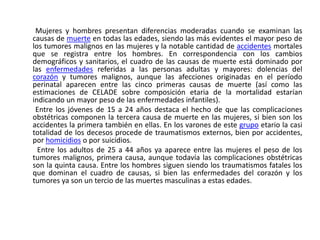         Mujeres y hombres presentan diferencias moderadas cuando se examinan las causas de muerte en todas las edades, siendo las más evidentes el mayor peso de los tumores malignos en las mujeres y la notable cantidad de accidentes mortales que se registra entre los hombres. En correspondencia con los cambios demográficos y sanitarios, el cuadro de las causas de muerte está dominado por las enfermedades referidas a las personas adultas y mayores: dolencias del corazón y tumores malignos, aunque las afecciones originadas en el período perinatal aparecen entre las cinco primeras causas de muerte (así como las estimaciones de CELADE sobre composición etaria de la mortalidad estarían indicando un mayor peso de las enfermedades infantiles).        Entre los jóvenes de 15 a 24 años destaca el hecho de que las complicaciones obstétricas componen la tercera causa de muerte en las mujeres, si bien son los accidentes la primera también en ellas. En los varones de este grupo etario la casi totalidad de los decesos procede de traumatismos externos, bien por accidentes, por homicidios o por suicidios.         Entre los adultos de 25 a 44 años ya aparece entre las mujeres el peso de los tumores malignos, primera causa, aunque todavía las complicaciones obstétricas son la quinta causa. Entre los hombres siguen siendo los traumatismos fatales los que dominan el cuadro de causas, si bien las enfermedades del corazón y los tumores ya son un tercio de las muertes masculinas a estas edades.