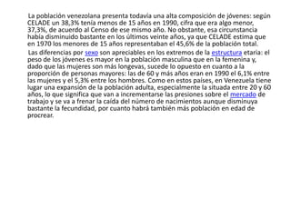        La población venezolana presenta todavía una alta composición de jóvenes: según CELADE un 38,3% tenía menos de 15 años en 1990, cifra que era algo menor, 37,3%, de acuerdo al Censo de ese mismo año. No obstante, esa circunstancia había disminuido bastante en los últimos veinte años, ya que CELADE estima que en 1970 los menores de 15 años representaban el 45,6% de la población total.Las diferencias por sexo son apreciables en los extremos de la estructura etaria: el peso de los jóvenes es mayor en la población masculina que en la femenina y, dado que las mujeres son más longevas, sucede lo opuesto en cuanto a la proporción de personas mayores: las de 60 y más años eran en 1990 el 6,1% entre las mujeres y el 5,3% entre los hombres. Como en estos países, en Venezuela tiene lugar una expansión de la población adulta, especialmente la situada entre 20 y 60 años, lo que significa que van a incrementarse las presiones sobre el mercado de trabajo y se va a frenar la caída del número de nacimientos aunque disminuya bastante la fecundidad, por cuanto habrá también más población en edad de procrear.