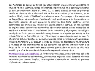        Los hallazgos de puntas de flecha tipo clovis indican la presencia de cazadores en la zona ya en el 9000 a.C.; otros testimonios sugieren que en la zona septentrional ya existían habitantes hacia el 18.000 a.C. El estilo arcaico de vida se prolongó desde los tiempos de la desaparición de los mastodontes y los mamuts, en el periodo Clovis, hasta el 3000 a.C. aproximadamente. En esta época, los moradores de los poblados desarrollaron el cultivo del maíz en Ecuador y de la mandioca en Venezuela, además de que prosperó la alfarería. Con fecha posterior fueron colonizadas por primera vez las islas del Caribe. Hacia el 500 a.C., en las ciudades de algunas áreas del norte de Sudamérica aparecieron estilos locales específicos de escultura y metalistería. El crecimiento de la población y el progreso tecnológico prosiguieron hasta que los españoles conquistaron esta región; por entonces, los reinos Chibcha de Colombia ya eran célebres por su exquisita artesanía en oro. En el entorno del mar Caribe, los pequeños grupos como los misquito de Nicaragua, los cuna de Panamá y los arawak y caribe de las islas se dedicaban a la agricultura y la pesca en las proximidades de sus poblados; los caribes también vivían a lo largo de la costa de Venezuela. Estos pueblos practicaban un estilo de vida más sencillo que el de los pueblos de los estados septentrionales andinos.Andes centrales y meridionalesLa cordillera de los Andes, que se extiende por toda la mitad occidental de Sudamérica, junto con los angostos valles costeros entre las montañas y el océano Pacífico, constituyeron el territorio de una de las grandes civilizaciones del continente. 