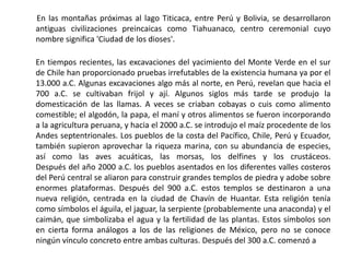        En las montañas próximas al lago Titicaca, entre Perú y Bolivia, se desarrollaron antiguas civilizaciones preincaicas como Tiahuanaco, centro ceremonial cuyo nombre significa 'Ciudad de los dioses'. En tiempos recientes, las excavaciones del yacimiento del Monte Verde en el sur de Chile han proporcionado pruebas irrefutables de la existencia humana ya por el 13.000 a.C. Algunas excavaciones algo más al norte, en Perú, revelan que hacia el 700 a.C. se cultivaban frijol y ají. Algunos siglos más tarde se produjo la domesticación de las llamas. A veces se criaban cobayas o cuis como alimento comestible; el algodón, la papa, el maní y otros alimentos se fueron incorporando a la agricultura peruana, y hacia el 2000 a.C. se introdujo el maíz procedente de los Andes septentrionales. Los pueblos de la costa del Pacífico, Chile, Perú y Ecuador, también supieron aprovechar la riqueza marina, con su abundancia de especies, así como las aves acuáticas, las morsas, los delfines y los crustáceos.Después del año 2000 a.C. los pueblos asentados en los diferentes valles costeros del Perú central se aliaron para construir grandes templos de piedra y adobe sobre enormes plataformas. Después del 900 a.C. estos templos se destinaron a una nueva religión, centrada en la ciudad de Chavín de Huantar. Esta religión tenía como símbolos el águila, el jaguar, la serpiente (probablemente una anaconda) y el caimán, que simbolizaba el agua y la fertilidad de las plantas. Estos símbolos son en cierta forma análogos a los de las religiones de México, pero no se conoce ningún vínculo concreto entre ambas culturas. Después del 300 a.C. comenzó a 