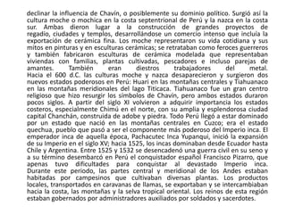 declinar la influencia de Chavín, o posiblemente su dominio político. Surgió así la cultura moche o mochica en la costa septentrional de Perú y la nazca en la costa sur. Ambas dieron lugar a la construcción de grandes proyectos de regadío, ciudades y templos, desarrollándose un comercio intenso que incluía la exportación de cerámica fina. Los moche representaron su vida cotidiana y sus mitos en pinturas y en esculturas cerámicas; se retrataban como feroces guerreros y también fabricaron esculturas de cerámica modelada que representaban viviendas con familias, plantas cultivadas, pescadores e incluso parejas de amantes. También eran diestros trabajadores del metal.Hacia el 600 d.C. las culturas moche y nazca desaparecieron y surgieron dos nuevos estados poderosos en Perú: Huari en las montañas centrales y Tiahuanaco en las montañas meridionales del lago Titicaca. Tiahuanaco fue un gran centro religioso que hizo resurgir los símbolos de Chavín, pero ambos estados duraron pocos siglos. A partir del siglo XI volvieron a adquirir importancia los estados costeros, especialmente Chimú en el norte, con su amplia y esplendorosa ciudad capital Chanchán, construida de adobe y piedra. Todo Perú llegó a estar dominado por un estado que nació en las montañas centrales en Cuzco; era el estado quechua, pueblo que pasó a ser el componente más poderoso del Imperio inca. El emperador inca de aquella época, Pachacutec Inca Yupanqui, inició la expansión de su Imperio en el siglo XV; hacia 1525, los incas dominaban desde Ecuador hasta Chile y Argentina. Entre 1525 y 1532 se desencadenó una guerra civil en su seno y a su término desembarcó en Perú el conquistador español Francisco Pizarro, que apenas tuvo dificultades para conquistar al devastado Imperio inca.Durante este periodo, las partes central y meridional de los Andes estaban habitadas por campesinos que cultivaban diversas plantas. Los productos locales, transportados en caravanas de llamas, se exportaban y se intercambiaban hacia la costa, las montañas y la selva tropical oriental. Los reinos de esta región estaban gobernados por administradores auxiliados por soldados y sacerdotes. 