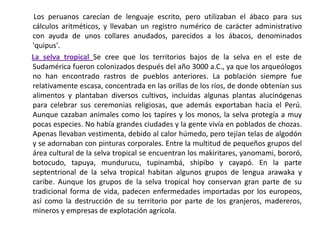        Los peruanos carecían de lenguaje escrito, pero utilizaban el ábaco para sus cálculos aritméticos, y llevaban un registro numérico de carácter administrativo con ayuda de unos collares anudados, parecidos a los ábacos, denominados 'quipus'.La selva tropical Se cree que los territorios bajos de la selva en el este de Sudamérica fueron colonizados después del año 3000 a.C., ya que los arqueólogos no han encontrado rastros de pueblos anteriores. La población siempre fue relativamente escasa, concentrada en las orillas de los ríos, de donde obtenían sus alimentos y plantaban diversos cultivos, incluidas algunas plantas alucinógenas para celebrar sus ceremonias religiosas, que además exportaban hacia el Perú. Aunque cazaban animales como los tapires y los monos, la selva protegía a muy pocas especies. No había grandes ciudades y la gente vivía en poblados de chozas. Apenas llevaban vestimenta, debido al calor húmedo, pero tejían telas de algodón y se adornaban con pinturas corporales. Entre la multitud de pequeños grupos del área cultural de la selva tropical se encuentran los makiritares, yanomami, bororó, botocudo, tapuya, mundurucu, tupinambá, shipibo y cayapó. En la parte septentrional de la selva tropical habitan algunos grupos de lengua arawaka y caribe. Aunque los grupos de la selva tropical hoy conservan gran parte de su tradicional forma de vida, padecen enfermedades importadas por los europeos, así como la destrucción de su territorio por parte de los granjeros, madereros, mineros y empresas de explotación agrícola.