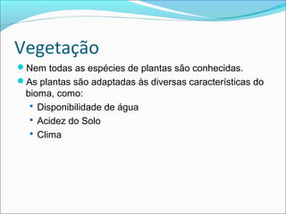 Vegetação
Nem todas as espécies de plantas são conhecidas.
As plantas são adaptadas às diversas características do
bioma, como:
 Disponibilidade de água
 Acidez do Solo
 Clima
 
