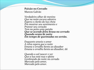 Paixão no Cerrado
Marcos Galvão
Verdadeiro olhar de menino
Que na noite escura adentro
Espera o clarão da lua cheia
Pra mostrar seu sentimento e
Pratear seu coração
Tem no peito uma paixão
Que se acende feito brasa no cerrado
Quando venta de noite
Em tempo de queimadas no sertão.
Enquanto anseia o amor
A relva espera que a noite
Emana o orvalho bento ao dissabor
Emana o orvalho bento ao dissabor, ôô
Quando o sol nascer e ver
Que a lua está nua e afoita
Lembrando da noite no cerrado
Marcado pelo amor,
Marcado pelo amor.
 