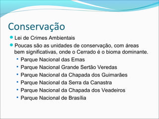 Conservação
Lei de Crimes Ambientais
Poucas são as unidades de conservação, com áreas
bem significativas, onde o Cerrado é o bioma dominante.
 Parque Nacional das Emas
 Parque Nacional Grande Sertão Veredas
 Parque Nacional da Chapada dos Guimarães
 Parque Nacional da Serra da Canastra
 Parque Nacional da Chapada dos Veadeiros
 Parque Nacional de Brasília
 