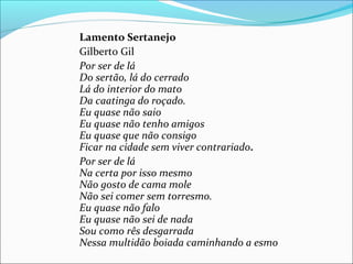 Lamento Sertanejo
Gilberto Gil
Por ser de lá
Do sertão, lá do cerrado
Lá do interior do mato
Da caatinga do roçado.
Eu quase não saio
Eu quase não tenho amigos
Eu quase que não consigo
Ficar na cidade sem viver contrariado.
Por ser de lá
Na certa por isso mesmo
Não gosto de cama mole
Não sei comer sem torresmo.
Eu quase não falo
Eu quase não sei de nada
Sou como rês desgarrada
Nessa multidão boiada caminhando a esmo
 