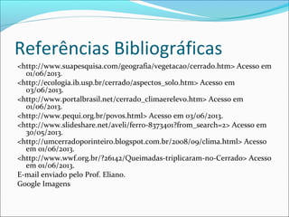 Referências Bibliográficas
<http://www.suapesquisa.com/geografia/vegetacao/cerrado.htm> Acesso em
01/06/2013.
<http://ecologia.ib.usp.br/cerrado/aspectos_solo.htm> Acesso em
03/06/2013.
<http://www.portalbrasil.net/cerrado_climaerelevo.htm> Acesso em
01/06/2013.
<http://www.pequi.org.br/povos.html> Acesso em 03/06/2013.
<http://www.slideshare.net/aveli/ferro-8373401?from_search=2> Acesso em
30/05/2013.
<http://umcerradoporinteiro.blogspot.com.br/2008/09/clima.html> Acesso
em 01/06/2013.
<http://www.wwf.org.br/?26142/Queimadas-triplicaram-no-Cerrado> Acesso
em 01/06/2013.
E-mail enviado pelo Prof. Eliano.
Google Imagens
 
