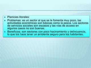 




Planicies litorales:
Problemas: es un sector al que se le fomenta muy poco, las
actividades económicas son básicas como la pesca. Los sectores
de servicios sociales son escasos y las vías de acceso en
algunos casos no son buenas.
Beneficios: son sectores con poco hacinamiento y delincuencia,
lo que los hace tener un ambiente seguro para los habitantes.

 