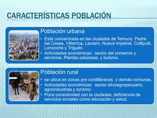 CARACTERÍSTICAS POBLACIÓN
Población urbana
• Está concentrada en las ciudades de Temuco, Padre
las Casas, Villarrica, Lautaro, Nueva Imperial, Collipulli,
Loncoche y Triguén.
• Actividades económicas: sector del comercio y
servicios, Plantas celulosas, y turismo.

Población rural
• se ubica en zonas pre cordilleranas y demás comunas.
• Actividades económicas: sector silvoagropecuario,
agroindustrias y turismo.
• Poca conectividad con la ciudades, deficiencia de
servicios sociales como educación y salud.

 