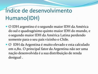 Índice de desenvolvimento
Humano(IDH)
 O IDH argentino é o segundo maior IDH da América
do sul e quadragésimo quinto maior IDH do mundo, e
o segundo maior IDH da América Latina perdendo
somente para o seu país vizinho o Chile.
 O IDH da Argentina é muito elevado e esta calculado
em 0,811. O principal fator da Argentina não ser uma
nação desenvolvida é a sua distribuição de renda
desigual .
 