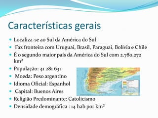 Características gerais
 Localiza-se ao Sul da América do Sul
 Faz fronteira com Uruguai, Brasil, Paraguai, Bolívia e Chile
 É o segundo maior país da América do Sul com 2.780.272
km²
 População: 41 281 631
 Moeda: Peso argentino
 Idioma Oficial: Espanhol
 Capital: Buenos Aires
 Religião Predominante: Catolicismo
 Densidade demográfica : 14 hab por km²
 