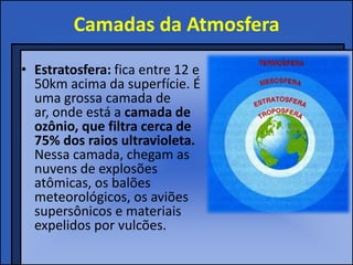 Camadas da Atmosfera
• Estratosfera: fica entre 12 e
  50km acima da superfície. É
  uma grossa camada de
  ar, onde está a camada de
  ozônio, que filtra cerca de
  75% dos raios ultravioleta.
  Nessa camada, chegam as
  nuvens de explosões
  atômicas, os balões
  meteorológicos, os aviões
  supersônicos e materiais
  expelidos por vulcões.
 
