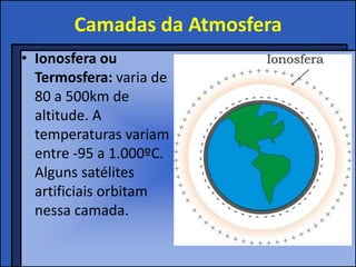 Camadas da Atmosfera
• Ionosfera ou
  Termosfera: varia de
  80 a 500km de
  altitude. A
  temperaturas variam
  entre -95 a 1.000ºC.
  Alguns satélites
  artificiais orbitam
  nessa camada.
 