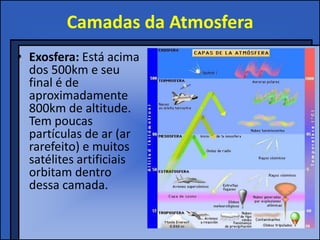 Camadas da Atmosfera
• Exosfera: Está acima
  dos 500km e seu
  final é de
  aproximadamente
  800km de altitude.
  Tem poucas
  partículas de ar (ar
  rarefeito) e muitos
  satélites artificiais
  orbitam dentro
  dessa camada.
 