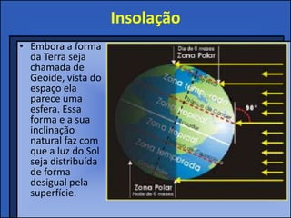 Insolação
• Embora a forma
  da Terra seja
  chamada de
  Geoide, vista do
  espaço ela
  parece uma
  esfera. Essa
  forma e a sua
  inclinação
  natural faz com
  que a luz do Sol
  seja distribuída
  de forma
  desigual pela
  superfície.
 