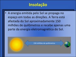 Insolação
• A energia emitida pelo Sol se propaga no
  espaço em todas as direções. A Terra está
  afastada do Sol aproximadamente 150
  milhões de quilômetros e recebe apenas uma
  parte da energia eletromagnética do Sol.


                   150 milhões de quilômetros
 