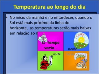Temperatura ao longo do dia
• No início da manhã e no entardecer, quando o
  Sol está mais próximo da linha do
  horizonte, as temperaturas serão mais baixas
  em relação ao meio-dia.
 
