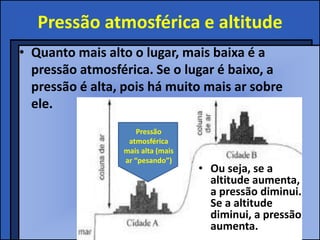 Pressão atmosférica e altitude
• Quanto mais alto o lugar, mais baixa é a
  pressão atmosférica. Se o lugar é baixo, a
  pressão é alta, pois há muito mais ar sobre
  ele.
                     Pressão
                  atmosférica
                 mais alta (mais
                 ar “pesando”)
                                   • Ou seja, se a
                                     altitude aumenta,
                                     a pressão diminui.
                                     Se a altitude
                                     diminui, a pressão
                                     aumenta.
 