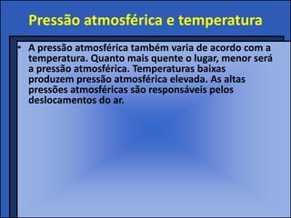 Pressão atmosférica e temperatura
• A pressão atmosférica também varia de acordo com a
  temperatura. Quanto mais quente o lugar, menor será
  a pressão atmosférica. Temperaturas baixas
  produzem pressão atmosférica elevada. As altas
  pressões atmosféricas são responsáveis pelos
  deslocamentos do ar.
 