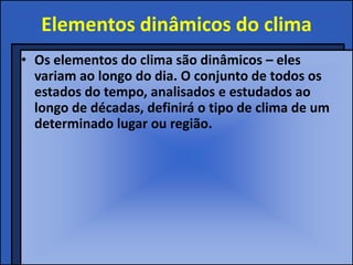 Elementos dinâmicos do clima
• Os elementos do clima são dinâmicos – eles
  variam ao longo do dia. O conjunto de todos os
  estados do tempo, analisados e estudados ao
  longo de décadas, definirá o tipo de clima de um
  determinado lugar ou região.
 