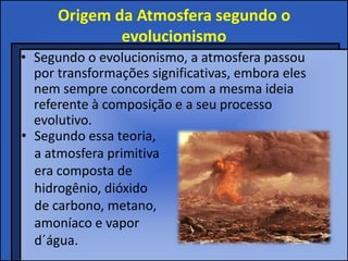 Origem da Atmosfera segundo o
              evolucionismo
• Segundo o evolucionismo, a atmosfera passou
  por transformações significativas, embora eles
  nem sempre concordem com a mesma ideia
  referente à composição e a seu processo
  evolutivo.
• Segundo essa teoria,
  a atmosfera primitiva
  era composta de
  hidrogênio, dióxido
  de carbono, metano,
  amoníaco e vapor
  d´água.
 