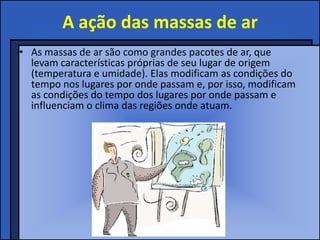 A ação das massas de ar
• As massas de ar são como grandes pacotes de ar, que
  levam características próprias de seu lugar de origem
  (temperatura e umidade). Elas modificam as condições do
  tempo nos lugares por onde passam e, por isso, modificam
  as condições do tempo dos lugares por onde passam e
  influenciam o clima das regiões onde atuam.
 