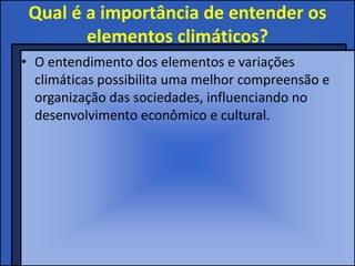 Qual é a importância de entender os
        elementos climáticos?
• O entendimento dos elementos e variações
  climáticas possibilita uma melhor compreensão e
  organização das sociedades, influenciando no
  desenvolvimento econômico e cultural.
 