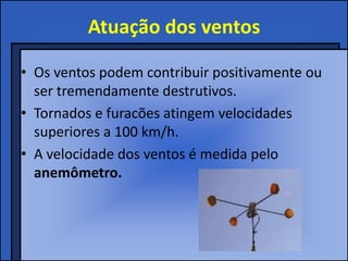 Atuação dos ventos

• Os ventos podem contribuir positivamente ou
  ser tremendamente destrutivos.
• Tornados e furacões atingem velocidades
  superiores a 100 km/h.
• A velocidade dos ventos é medida pelo
  anemômetro.
 
