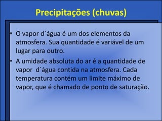 Precipitações (chuvas)

• O vapor d´água é um dos elementos da
  atmosfera. Sua quantidade é variável de um
  lugar para outro.
• A umidade absoluta do ar é a quantidade de
  vapor d´água contida na atmosfera. Cada
  temperatura contém um limite máximo de
  vapor, que é chamado de ponto de saturação.
 