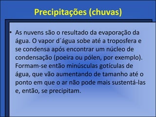 Precipitações (chuvas)

• As nuvens são o resultado da evaporação da
  água. O vapor d´água sobe até a troposfera e
  se condensa após encontrar um núcleo de
  condensação (poeira ou pólen, por exemplo).
  Formam-se então minúsculas gotículas de
  água, que vão aumentando de tamanho até o
  ponto em que o ar não pode mais sustentá-las
  e, então, se precipitam.
 