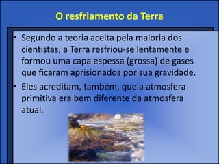 O resfriamento da Terra
• Segundo a teoria aceita pela maioria dos
  cientistas, a Terra resfriou-se lentamente e
  formou uma capa espessa (grossa) de gases
  que ficaram aprisionados por sua gravidade.
• Eles acreditam, também, que a atmosfera
  primitiva era bem diferente da atmosfera
  atual.
 