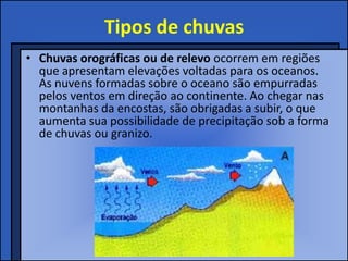 Tipos de chuvas
• Chuvas orográficas ou de relevo ocorrem em regiões
  que apresentam elevações voltadas para os oceanos.
  As nuvens formadas sobre o oceano são empurradas
  pelos ventos em direção ao continente. Ao chegar nas
  montanhas da encostas, são obrigadas a subir, o que
  aumenta sua possibilidade de precipitação sob a forma
  de chuvas ou granizo.
 