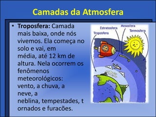 Camadas da Atmosfera
• Troposfera: Camada
  mais baixa, onde nós
  vivemos. Ela começa no
  solo e vai, em
  média, até 12 km de
  altura. Nela ocorrem os
  fenômenos
  meteorológicos:
  vento, a chuva, a
  neve, a
  neblina, tempestades, t
  ornados e furacões.
 