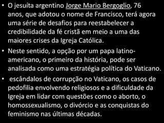 • O jesuíta argentino Jorge Mario Bergoglio, 76
anos, que adotou o nome de Francisco, terá agora
uma série de desafios para reestabelecer a
credibilidade da fé cristã em meio a uma das
maiores crises da Igreja Católica.
• Neste sentido, a opção por um papa latino-
americano, o primeiro da história, pode ser
analisada como uma estratégia política do Vaticano.
• escândalos de corrupção no Vaticano, os casos de
pedofilia envolvendo religiosos e a dificuldade da
Igreja em lidar com questões como o aborto, o
homossexualismo, o divórcio e as conquistas do
feminismo nas últimas décadas.
 