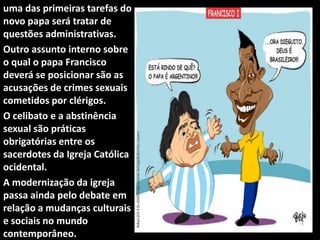 uma das primeiras tarefas do
novo papa será tratar de
questões administrativas.
Outro assunto interno sobre
o qual o papa Francisco
deverá se posicionar são as
acusações de crimes sexuais
cometidos por clérigos.
O celibato e a abstinência
sexual são práticas
obrigatórias entre os
sacerdotes da Igreja Católica
ocidental.
A modernização da igreja
passa ainda pelo debate em
relação a mudanças culturais
e sociais no mundo
contemporâneo.
 