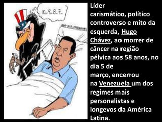 • Líder
carismático, político
controverso e mito da
esquerda, Hugo
Chávez, ao morrer de
câncer na região
pélvica aos 58 anos, no
dia 5 de
março, encerrou
na Venezuela um dos
regimes mais
personalistas e
longevos da América
Latina.
 