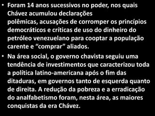• Foram 14 anos sucessivos no poder, nos quais
Chávez acumulou declarações
polêmicas, acusações de corromper os princípios
democráticos e críticas de uso do dinheiro do
petróleo venezuelano para cooptar a população
carente e “comprar” aliados.
• Na área social, o governo chavista seguiu uma
tendência de investimentos que caracterizou toda
a política latino-americana após o fim das
ditaduras, em governos tanto de esquerda quanto
de direita. A redução da pobreza e a erradicação
do analfabetismo foram, nesta área, as maiores
conquistas da era Chávez.
 