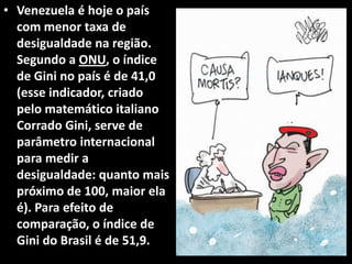 • Venezuela é hoje o país
com menor taxa de
desigualdade na região.
Segundo a ONU, o índice
de Gini no país é de 41,0
(esse indicador, criado
pelo matemático italiano
Corrado Gini, serve de
parâmetro internacional
para medir a
desigualdade: quanto mais
próximo de 100, maior ela
é). Para efeito de
comparação, o índice de
Gini do Brasil é de 51,9.
 
