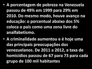 • A porcentagem de pobreza na Venezuela
passou de 49% em 1999 para 29% em
2010. Do mesmo modo, houve avanço na
educação: o porcentual abaixo dos 5%
coloca o país como uma zona livre do
analfabetismo.
• A criminalidade aumentou e é hoje uma
das principais preocupações dos
venezuelanos. De 2011 a 2012, a taxa de
homicídios passou de 67 para 73 para cada
grupo de 100 mil habitantes
 