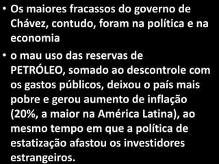 • Os maiores fracassos do governo de
Chávez, contudo, foram na política e na
economia
• o mau uso das reservas de
PETRÓLEO, somado ao descontrole com
os gastos públicos, deixou o país mais
pobre e gerou aumento de inflação
(20%, a maior na América Latina), ao
mesmo tempo em que a política de
estatização afastou os investidores
estrangeiros.
 