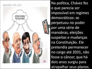 • Na política, Chávez fez
o que parecia ser
impossível em regimes
democráticos: se
perpetuou no poder
por uma série de
manobras, eleições
suspeitas e mudanças
na Constituição. Ele
pretendia permanecer
no cargo até 2031, não
fosse o câncer, que há
dois anos surgiu para
atrapalhar seus planos.
 